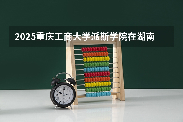 2025重庆工商大学派斯学院在湖南招生计划 招生人数