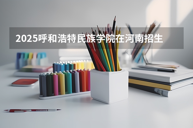 2025呼和浩特民族学院在河南招生计划 招生人数