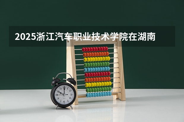 2025浙江汽车职业技术学院在湖南招生计划 招生人数