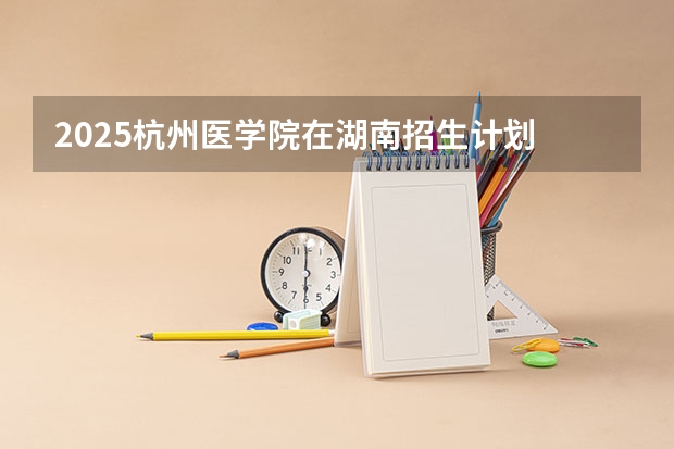 2025杭州医学院在湖南招生计划 招生人数