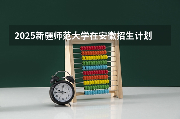 2025新疆师范大学在安徽招生计划 招生人数