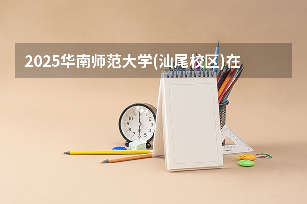 2025华南师范大学(汕尾校区)在广东招生计划 招生人数预测