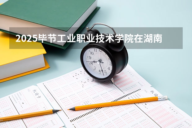 2025毕节工业职业技术学院在湖南招生计划 招生人数预测