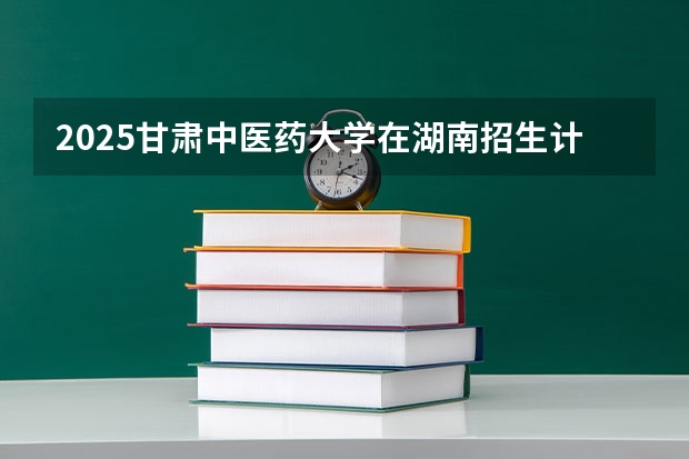 2025甘肃中医药大学在湖南招生计划 招生人数预测