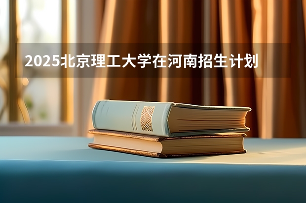 2025北京理工大学在河南招生计划 招生人数预测