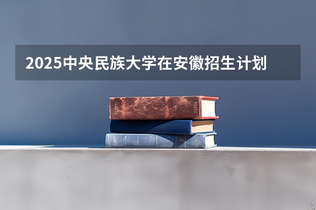 2025中央民族大学在安徽招生计划 招生人数预测