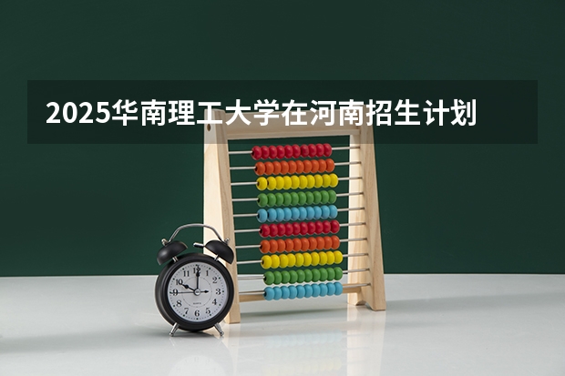 2025华南理工大学在河南招生计划 招生人数预测