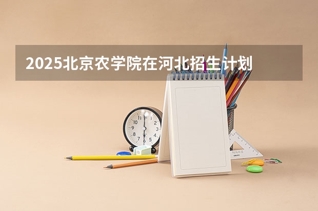 2025北京农学院在河北招生计划 招生人数预测