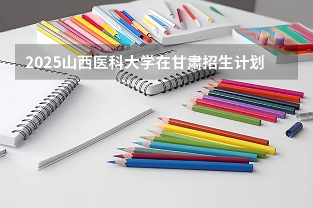 2025山西医科大学在甘肃招生计划 招生人数预测