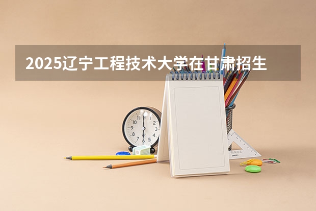 2025辽宁工程技术大学在甘肃招生计划 招生人数预测