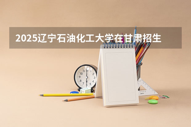 2025辽宁石油化工大学在甘肃招生计划 招生人数预测