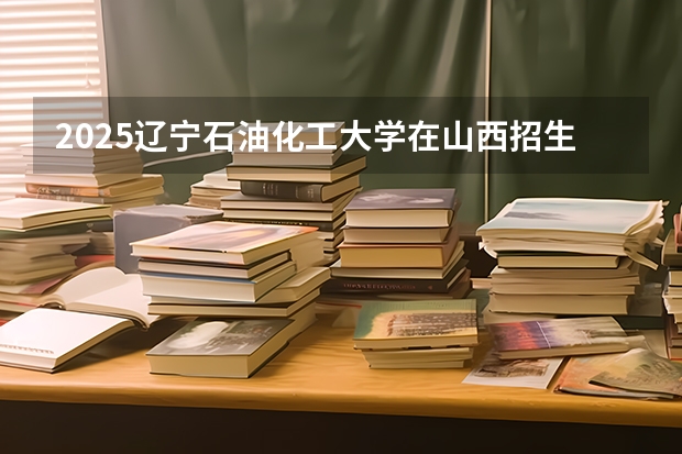2025辽宁石油化工大学在山西招生计划 招生人数预测