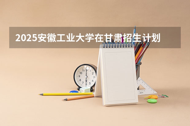 2025安徽工业大学在甘肃招生计划 招生人数预测