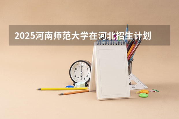 2025河南师范大学在河北招生计划 招生人数预测