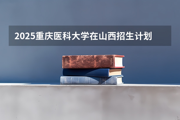 2025重庆医科大学在山西招生计划 招生人数预测
