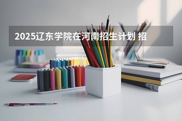 2025辽东学院在河南招生计划 招生人数预测