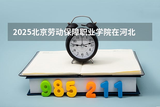 2025北京劳动保障职业学院在河北招生计划 招生人数预测