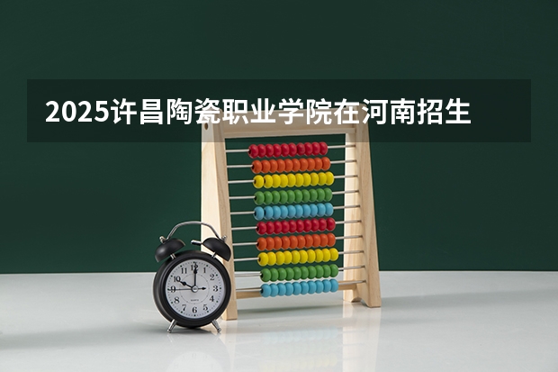 2025许昌陶瓷职业学院在河南招生计划 招生人数预测