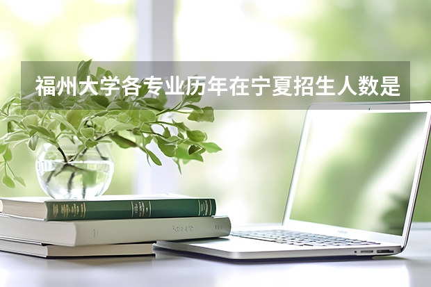 福州大学各专业历年在宁夏招生人数是多少
