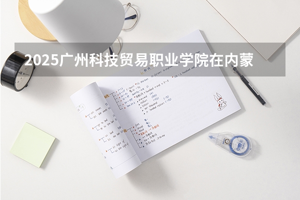 2025广州科技贸易职业学院在内蒙古招生计划 招生人数预测