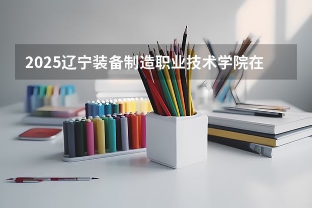 2025辽宁装备制造职业技术学院在云南招生计划 招生人数预测