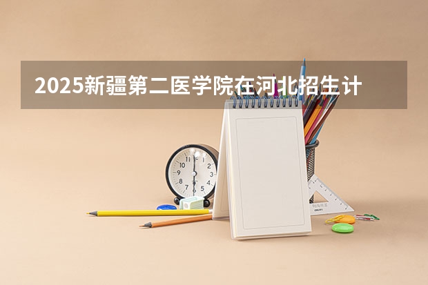 2025新疆第二医学院在河北招生计划 招生人数预测
