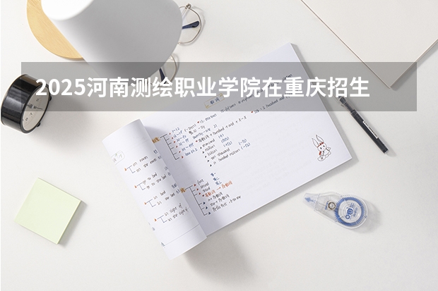 2025河南测绘职业学院在重庆招生计划 招生人数预测