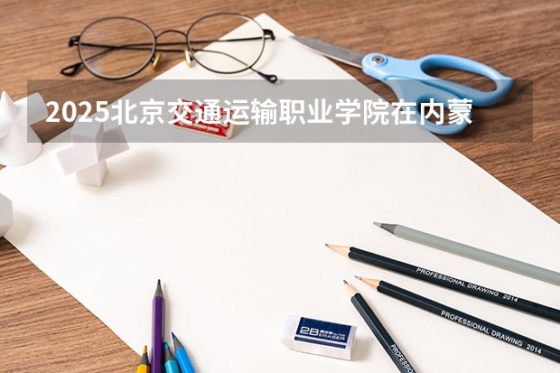 2025北京交通运输职业学院在内蒙古招生计划 招生人数预测