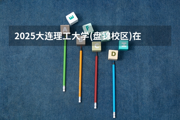 2025大连理工大学(盘锦校区)在云南招生计划 招生人数预测