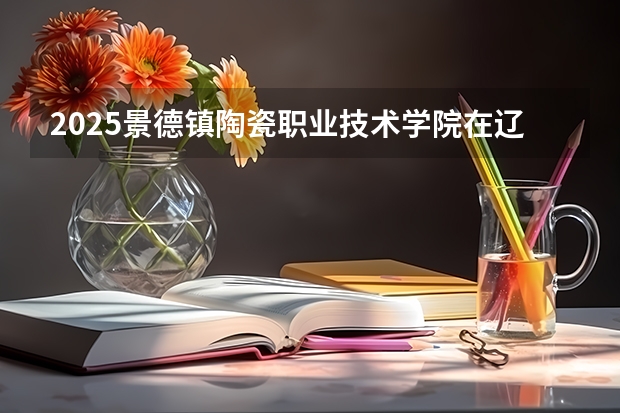 2025景德镇陶瓷职业技术学院在辽宁招生计划 招生人数预测