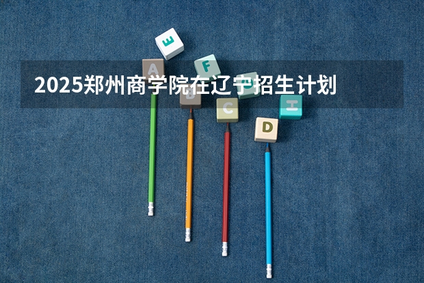 2025郑州商学院在辽宁招生计划 招生人数预测