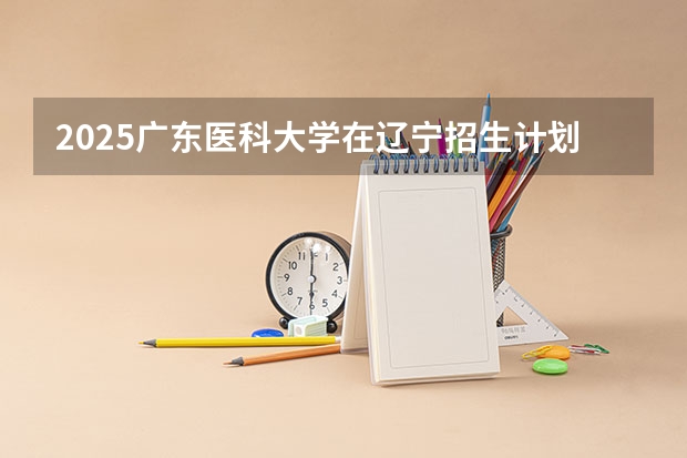 2025广东医科大学在辽宁招生计划 招生人数预测
