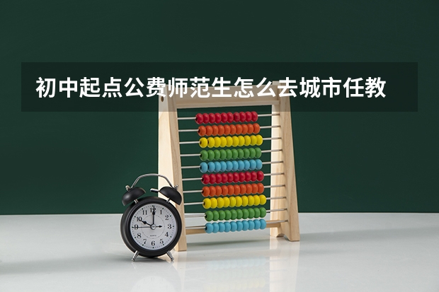 初中起点公费师范生怎么去城市任教
