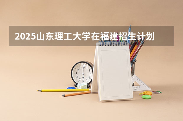 2025山东理工大学在福建招生计划 招生人数（2026参考）
