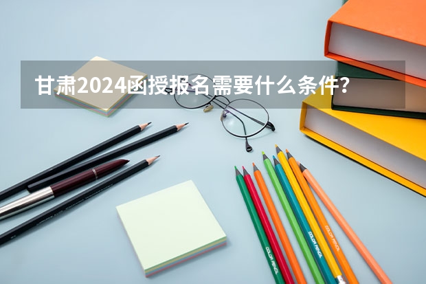 甘肃2024函授报名需要什么条件？
