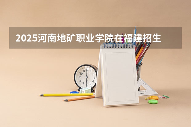 2025河南地矿职业学院在福建招生计划 招生人数（2026参考）