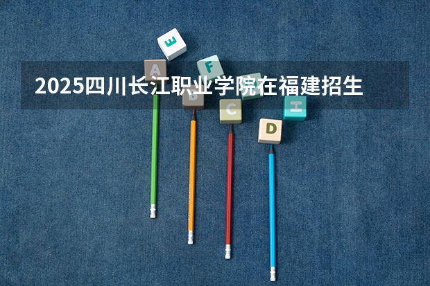 2025四川长江职业学院在福建招生计划 招生人数（2026参考）