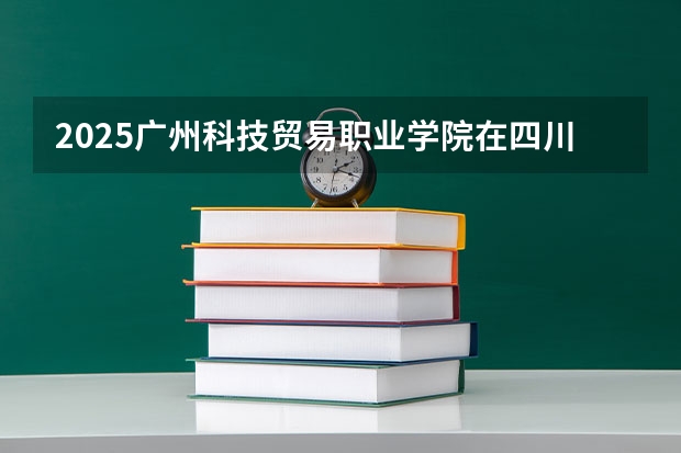 2025广州科技贸易职业学院在四川招生计划人数（2026参考）
