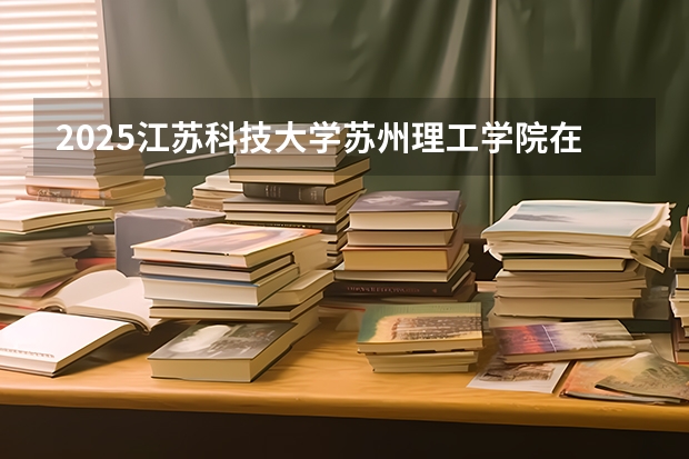 2025江苏科技大学苏州理工学院在四川招生计划人数（2026参考）