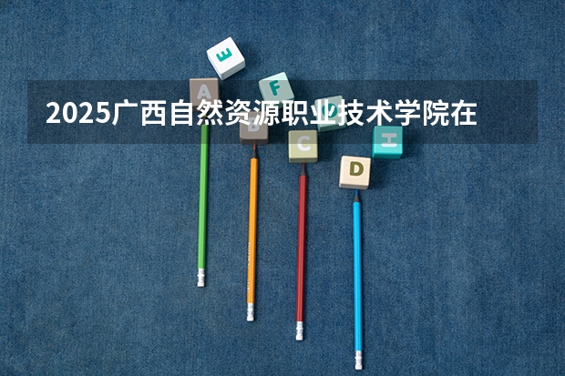 2025广西自然资源职业技术学院在四川招生计划人数（2026参考）