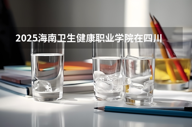 2025海南卫生健康职业学院在四川招生计划人数（2026参考）