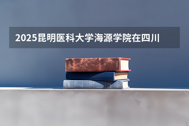 2025昆明医科大学海源学院在四川招生计划人数（2026参考）