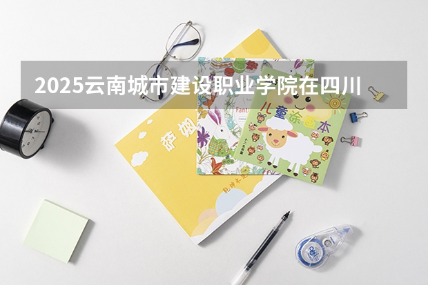 2025云南城市建设职业学院在四川招生计划人数（2026参考）