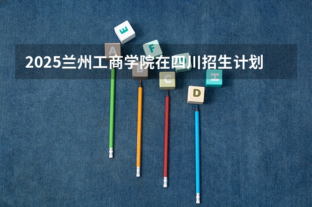 2025兰州工商学院在四川招生计划人数（2026参考）
