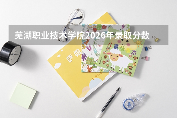 芜湖职业技术学院2026年录取分数盘点：从入学手续到就业前景全梳理