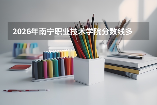 2026年南宁职业技术学院分数线多少？学费住宿与就业方向一文说清