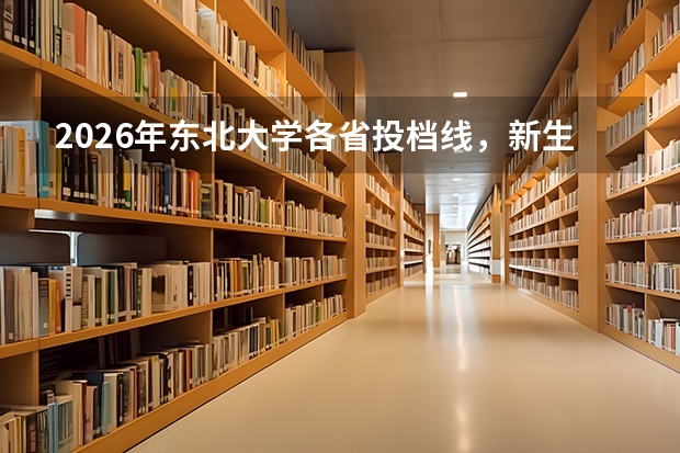 2026年东北大学各省投档线，新生入学费用与手续清单