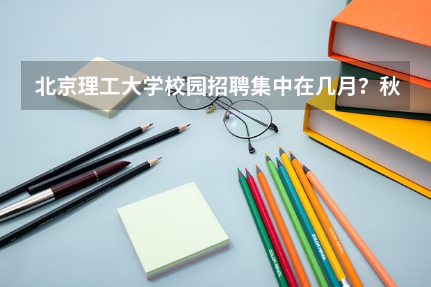 北京理工大学校园招聘集中在几月？秋招春招时间线与准备建议