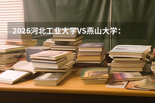 2026河北工业大学VS燕山大学：河北工科强校对比，录取分、专业、校园环境