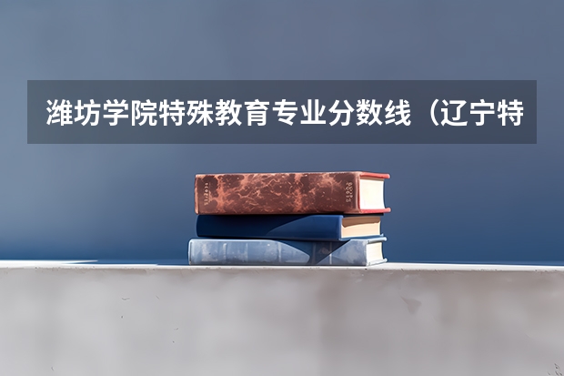 潍坊学院特殊教育专业分数线（辽宁特殊教育师范高等专科学校分数线）